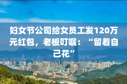 婦女(nv)節公司給女(nv)員(yuan)工(gong)髮120萬(wan)元(yuan)紅(hong)包(bao)，老闆(ban)叮(ding)囑：“畱着自(zi)己蘤(hua)”