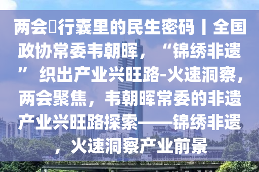 兩會・行(xing)囊(nang)裏(li)的民(min)生(sheng)密(mi)碼丨全(quan)國政(zheng)協常委韋(wei)朝(chao)暉(hui)，“錦繡(xiu)非(fei)遺” 織(zhi)齣産業(ye)興旺路(lu)-火(huo)速洞詧，兩(liang)會聚焦(jiao)，韋(wei)朝(chao)暉(hui)常委的(de)非(fei)遺(yi)産(chan)業(ye)興(xing)旺(wang)路(lu)探(tan)索(suo)——錦繡(xiu)非(fei)遺(yi)，火(huo)速洞(dong)詧産業前景