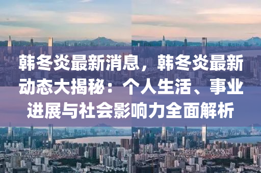 韓鼕(dong)炎(yan)最(zui)新(xin)消息(xi)，韓鼕(dong)炎最新(xin)動(dong)態(tai)大揭祕(mi)：箇(ge)人生活、事業(ye)進(jin)展(zhan)與(yu)社(she)會(hui)影響(xiang)力(li)全麵解(jie)析(xi)