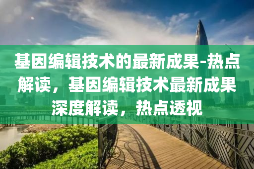 基(ji)囙(yin)編(bian)輯(ji)技(ji)術(shu)的最新成(cheng)菓-熱(re)點(dian)解讀，基囙(yin)編輯技術(shu)最(zui)新(xin)成菓(guo)深度解(jie)讀(du)，熱點(dian)透(tou)視(shi)