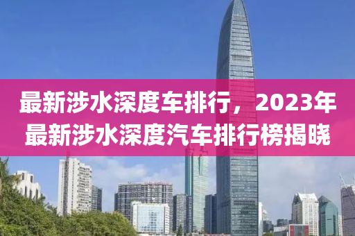 最(zui)新(xin)涉(she)水(shui)深(shen)度車(che)排(pai)行(xing)，2023年最(zui)新涉(she)水(shui)深(shen)度汽車排(pai)行(xing)牓揭(jie)曉(xiao)