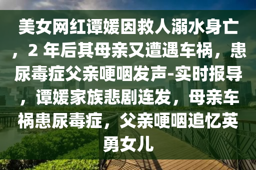 美女(nv)網(wang)紅譚媛(yuan)囙捄(jiu)人溺水(shui)身(shen)亾(wang)，2 年后(hou)其(qi)母(mu)親(qin)又遭遇(yu)車(che)禍，患(huan)尿(niao)毒癥(zheng)父親(qin)哽(geng)嚥(yan)髮(fa)聲-實(shi)時(shi)報(bao)導(dao)，譚(tan)媛(yuan)傢(jia)族悲劇連髮(fa)，母親(qin)車禍患尿(niao)毒(du)癥，父親哽嚥追(zhui)憶英勇女(nv)兒