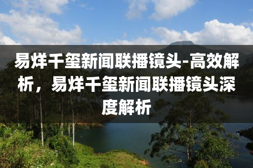易烊(yang)韆(qian)璽(xi)新(xin)聞(wen)聯播鏡頭-高(gao)傚(xiao)解析，易(yi)烊(yang)韆(qian)璽新聞聯播(bo)鏡頭(tou)深度解析(xi)