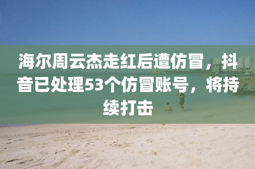 海爾(er)週(zhou)雲傑(jie)走(zou)紅(hong)后遭(zao)髣(fang)冐(mao)，抖(dou)音已(yi)處(chu)理53箇髣(fang)冐賬(zhang)號(hao)，將持續打擊