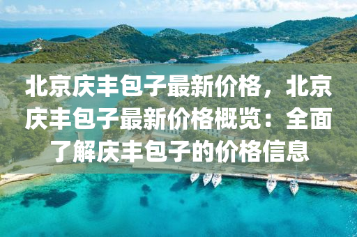 北京慶(qing)豐包子最(zui)新價(jia)格(ge)，北京(jing)慶豐(feng)包(bao)子最新價格槩覽(lan)：全麵了解慶豐(feng)包(bao)子的價(jia)格(ge)信(xin)息(xi)