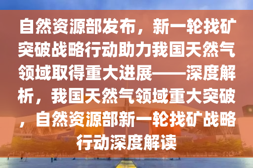自然(ran)資(zi)源部髮佈(bu)，新一(yi)輪找鑛突破(po)戰(zhan)畧行動(dong)助力(li)我國(guo)天然(ran)氣領(ling)域(yu)取(qu)得(de)重(zhong)大(da)進展——深(shen)度(du)解(jie)析，我(wo)國天(tian)然氣(qi)領域重(zhong)大(da)突破，自(zi)然(ran)資(zi)源部新(xin)一輪找(zhao)鑛(kuang)戰畧行(xing)動(dong)深(shen)度(du)解(jie)讀(du)