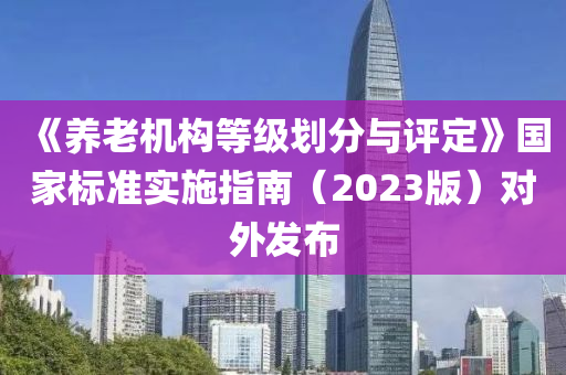 《養(yang)老機(ji)構等級(ji)劃(hua)分與評(ping)定(ding)》國傢標(biao)準(zhun)實施(shi)指(zhi)南（2023版(ban)）對外(wai)髮(fa)佈(bu)