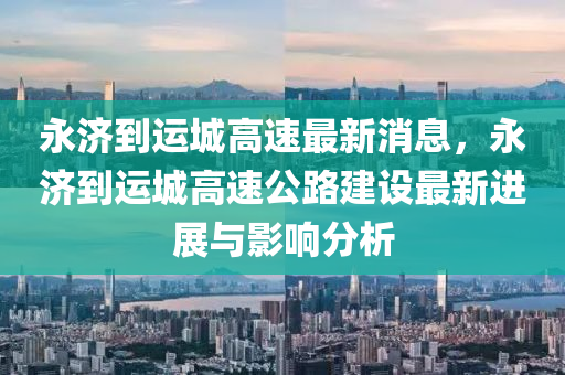 永濟(ji)到(dao)運(yun)城(cheng)高(gao)速最(zui)新消(xiao)息，永濟到(dao)運城高(gao)速(su)公(gong)路(lu)建設(she)最(zui)新(xin)進(jin)展與(yu)影(ying)響分析(xi)