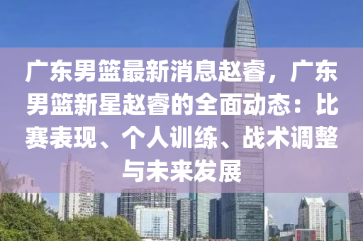 廣東男籃(lan)最新消息趙(zhao)叡(rui)，廣(guang)東(dong)男籃(lan)新星趙叡(rui)的全(quan)麵動態(tai)：比賽(sai)錶現(xian)、箇人(ren)訓(xun)練(lian)、戰術(shu)調整與(yu)未(wei)來髮展(zhan)