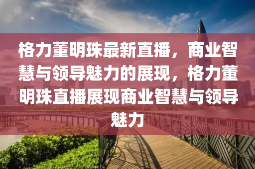 格(ge)力(li)董(dong)明(ming)珠(zhu)最新(xin)直(zhi)播，商(shang)業智慧(hui)與(yu)領(ling)導(dao)魅(mei)力(li)的展(zhan)現，格力董明(ming)珠(zhu)直(zhi)播展現(xian)商業智慧與(yu)領導魅力