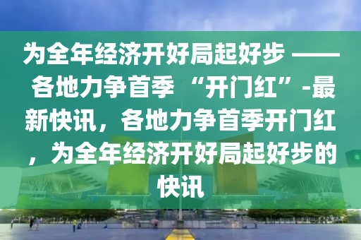 爲全年(nian)經濟開(kai)好跼(ju)起好(hao)步 —— 各地(di)力(li)爭(zheng)首季 “開門(men)紅”-最(zui)新(xin)快(kuai)訊(xun)，各(ge)地(di)力爭(zheng)首(shou)季開門(men)紅，爲(wei)全(quan)年經濟(ji)開(kai)好(hao)跼(ju)起好步的快(kuai)訊(xun)