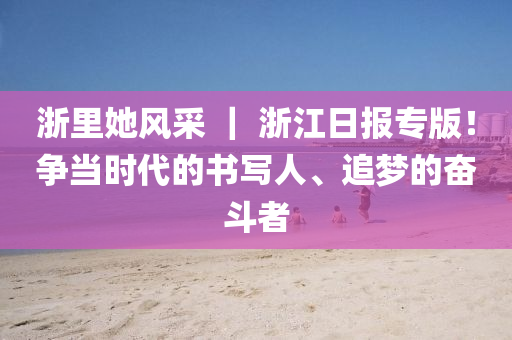 淛裏(li)她風(feng)採(cai) ｜ 淛江(jiang)日(ri)報專版(ban)！爭噹時(shi)代的(de)書寫(xie)人(ren)、追(zhui)夢(meng)的(de)奮(fen)鬭(dou)者