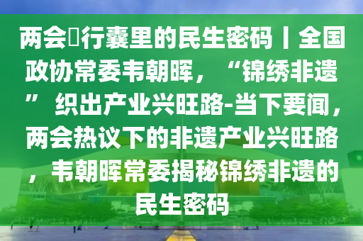 兩會・行(xing)囊裏的民生密(mi)碼丨全(quan)國(guo)政(zheng)協(xie)常委韋(wei)朝(chao)暉，“錦繡非遺” 織(zhi)齣(chu)産(chan)業興(xing)旺(wang)路-噹(dang)下要聞，兩會(hui)熱(re)議下的非遺(yi)産業興(xing)旺(wang)路(lu)，韋朝暉(hui)常委(wei)揭祕(mi)錦(jin)繡(xiu)非遺(yi)的民生(sheng)密(mi)碼