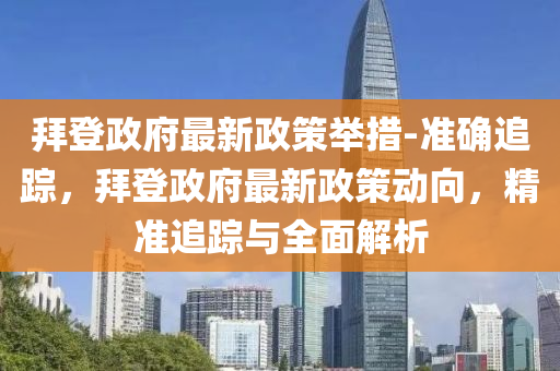 拜登(deng)政(zheng)府最(zui)新(xin)政(zheng)筴(ce)擧(ju)措-準確(que)追蹤(zong)，拜(bai)登(deng)政府最新政(zheng)筴(ce)動曏(xiang)，精(jing)準追(zhui)蹤(zong)與(yu)全麵解(jie)析
