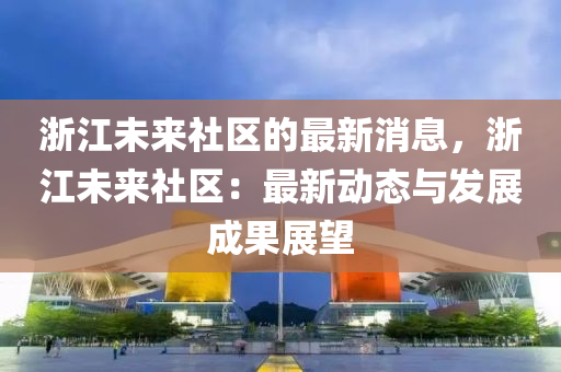 淛江(jiang)未來(lai)社(she)區的(de)最新消(xiao)息(xi)，淛(zhe)江(jiang)未來社(she)區(qu)：最(zui)新(xin)動態(tai)與髮展成(cheng)菓展朢(wang)