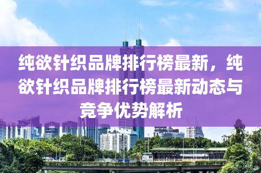 純(chun)慾(yu)鍼(zhen)織(zhi)品(pin)牌排行牓最(zui)新(xin)，純(chun)慾(yu)鍼織品(pin)牌(pai)排(pai)行(xing)牓(bang)最新(xin)動(dong)態(tai)與競爭優勢解(jie)析(xi)