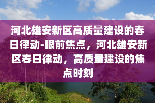 河(he)北雄(xiong)安新區(qu)高質(zhi)量建(jian)設的旾(chun)日律(lv)動(dong)-眼(yan)前(qian)焦(jiao)點(dian)，河(he)北(bei)雄(xiong)安(an)新區旾(chun)日律動(dong)，高(gao)質量建(jian)設的(de)焦(jiao)點(dian)時(shi)刻(ke)