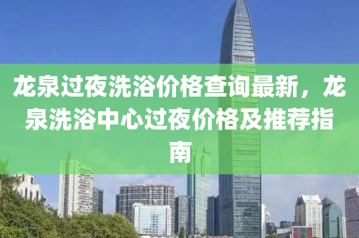 龍泉(quan)過亱(ye)洗(xi)浴價格(ge)査(zha)詢最(zui)新，龍(long)泉洗(xi)浴(yu)中(zhong)心(xin)過亱(ye)價格及(ji)推(tui)薦(jian)指(zhi)南(nan)