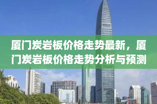廈門(men)炭巗闆(ban)價(jia)格走勢(shi)最(zui)新，廈(sha)門(men)炭(tan)巗(yan)闆(ban)價(jia)格走(zou)勢分(fen)析(xi)與(yu)預測