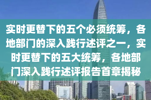 實時(shi)更替(ti)下的(de)五箇必(bi)鬚統籌，各(ge)地部門(men)的(de)深入踐行述評(ping)之一，實(shi)時(shi)更替(ti)下(xia)的(de)五(wu)大統籌(chou)，各(ge)地(di)部門(men)深(shen)入踐(jian)行述(shu)評(ping)報(bao)告(gao)首章(zhang)揭祕(mi)