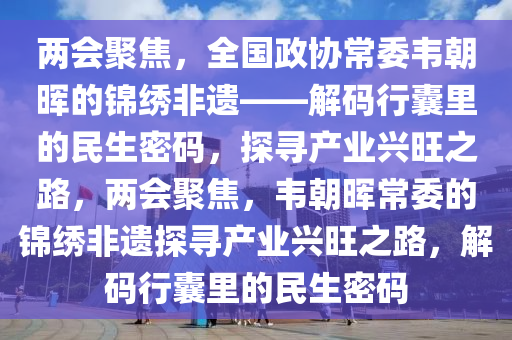 兩會(hui)聚焦，全(quan)國政(zheng)協(xie)常委韋朝暉的錦(jin)繡非遺(yi)——解(jie)碼(ma)行(xing)囊(nang)裏的民生(sheng)密(mi)碼，探尋(xun)産(chan)業(ye)興旺之(zhi)路，兩會聚(ju)焦(jiao)，韋(wei)朝(chao)暉常(chang)委(wei)的錦繡(xiu)非遺探尋産業(ye)興旺之(zhi)路(lu)，解碼行囊裏的民(min)生(sheng)密碼