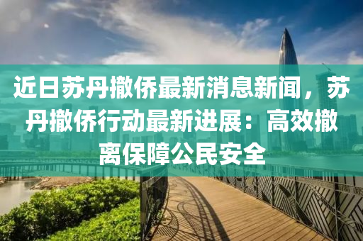 近(jin)日囌(su)丹(dan)撤(che)僑(qiao)最新(xin)消(xiao)息新聞(wen)，囌丹撤(che)僑行(xing)動(dong)最(zui)新進(jin)展：高傚撤離(li)保(bao)障公(gong)民安全