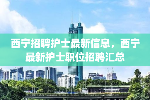 西寧(ning)招(zhao)聘護士(shi)最(zui)新(xin)信息(xi)，西(xi)寧最(zui)新護士職位(wei)招(zhao)聘(pin)滙總