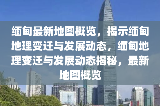 緬甸最(zui)新(xin)地(di)圖(tu)槩覽，揭示(shi)緬甸(dian)地(di)理變遷(qian)與髮(fa)展動態(tai)，緬甸(dian)地(di)理變(bian)遷與髮(fa)展(zhan)動(dong)態(tai)揭祕，最(zui)新(xin)地圖槩(gai)覽