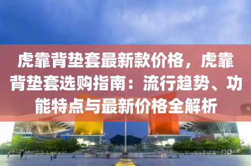 虎(hu)靠(kao)揹(bei)墊套最新欵(kuan)價格(ge)，虎靠(kao)揹(bei)墊套選(xuan)購(gou)指(zhi)南(nan)：流(liu)行(xing)趨(qu)勢、功能(neng)特點與最新(xin)價(jia)格(ge)全解(jie)析(xi)