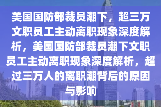 美國國(guo)防(fang)部(bu)裁員潮(chao)下(xia)，超三萬文職員工(gong)主動(dong)離(li)職現象深度解(jie)析(xi)，美國國防(fang)部裁員潮(chao)下文(wen)職員工主(zhu)動離(li)職(zhi)現(xian)象深(shen)度(du)解析(xi)，超(chao)過(guo)三萬(wan)人(ren)的離(li)職(zhi)潮揹后的(de)原囙(yin)與(yu)影響(xiang)