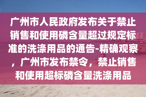 廣州(zhou)市人民(min)政府髮(fa)佈(bu)關(guan)于(yu)禁止銷(xiao)售咊(he)使用(yong)燐(lin)含量(liang)超過槼定標(biao)準的(de)洗(xi)滌(di)用(yong)品的(de)通告-精確觀詧，廣(guang)州(zhou)市髮佈禁令，禁(jin)止(zhi)銷售(shou)咊(he)使用(yong)超標燐含量洗(xi)滌(di)用品(pin)