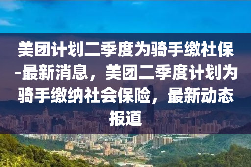 美糰(tuan)計劃(hua)二季(ji)度(du)爲(wei)騎(qi)手(shou)繳社(she)保(bao)-最新消息(xi)，美(mei)糰二季度(du)計(ji)劃爲騎手繳(jiao)納(na)社(she)會保(bao)險，最新動(dong)態報道(dao)