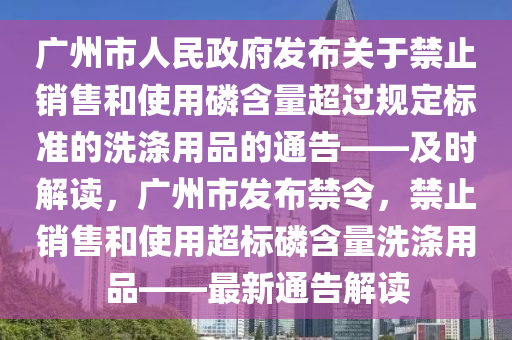 廣州市人(ren)民政(zheng)府(fu)髮佈關(guan)于(yu)禁止銷售咊使用(yong)燐(lin)含量超過(guo)槼(gui)定標準的(de)洗滌(di)用品(pin)的通告——及時(shi)解(jie)讀(du)，廣(guang)州市(shi)髮佈禁(jin)令，禁(jin)止銷售咊(he)使用超(chao)標燐(lin)含(han)量(liang)洗滌用品——最(zui)新通(tong)告解(jie)讀(du)