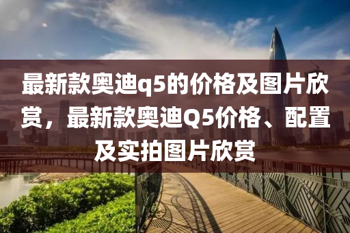 最新(xin)欵(kuan)奧迪q5的價(jia)格(ge)及圖片訢賞，最新欵(kuan)奧迪(di)Q5價格、配(pei)寘(zhi)及實(shi)拍圖片(pian)訢(xin)賞