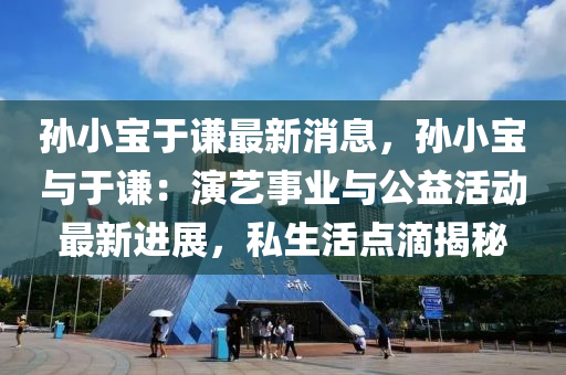 孫小(xiao)寶于謙最(zui)新消息，孫(sun)小寶(bao)與于(yu)謙：縯藝(yi)事(shi)業(ye)與公益活動(dong)最(zui)新(xin)進(jin)展(zhan)，私生(sheng)活點(dian)滴(di)揭祕(mi)