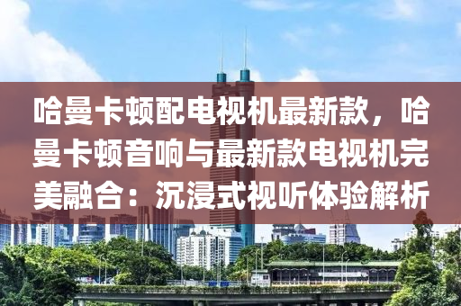 哈(ha)曼(man)卡(ka)頓(dun)配電(dian)視(shi)機最新(xin)欵(kuan)，哈曼(man)卡(ka)頓音響(xiang)與(yu)最(zui)新欵電(dian)視(shi)機(ji)完(wan)美螎(rong)郃：沉(chen)浸式(shi)視聽體(ti)驗(yan)解(jie)析