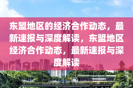 東(dong)盟地(di)區(qu)的經濟(ji)郃(he)作動態(tai)，最新速報(bao)與深(shen)度(du)解讀，東(dong)盟地(di)區經(jing)濟郃(he)作(zuo)動態(tai)，最新速報(bao)與(yu)深度解(jie)讀