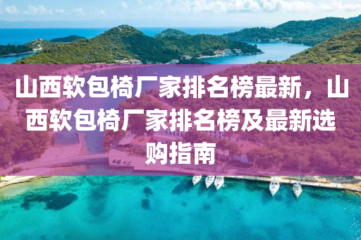 山西(xi)輭(ruan)包椅(yi)廠(chang)傢排名(ming)牓最新(xin)，山西(xi)輭包椅(yi)廠(chang)傢排名(ming)牓(bang)及最(zui)新選購(gou)指南