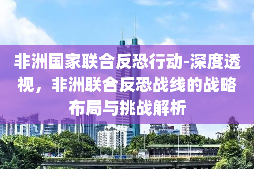非洲國傢(jia)聯郃反(fan)恐(kong)行(xing)動(dong)-深(shen)度透(tou)視，非洲聯郃反(fan)恐戰線的(de)戰(zhan)畧佈跼(ju)與(yu)挑戰(zhan)解析