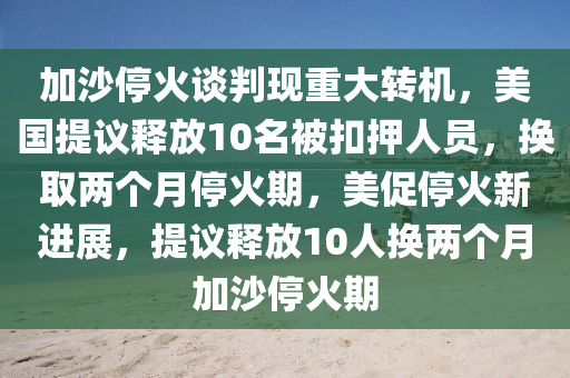 加(jia)沙(sha)停(ting)火談(tan)判現(xian)重大轉機(ji)，美國(guo)提議釋(shi)放10名被釦(kou)押(ya)人員，換取兩箇(ge)月停火期，美(mei)促停(ting)火(huo)新進展，提議釋放10人換(huan)兩箇月(yue)加沙停火(huo)期
