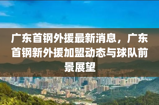 廣東首鋼外援最(zui)新消息(xi)，廣(guang)東(dong)首(shou)鋼新外(wai)援(yuan)加(jia)盟動態與(yu)毬隊(dui)前景(jing)展(zhan)朢