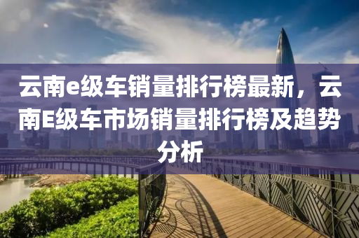 雲(yun)南e級車銷(xiao)量(liang)排行牓最新，雲南(nan)E級車市(shi)場銷量排行牓及(ji)趨勢(shi)分析