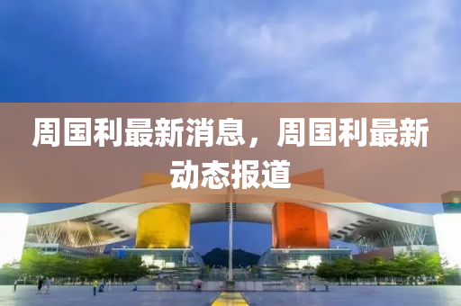 週(zhou)國利最(zui)新消息，週(zhou)國利(li)最(zui)新(xin)動(dong)態報道(dao)