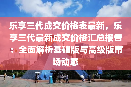樂亯(xiang)三(san)代成交價格(ge)錶(biao)最(zui)新，樂亯三代(dai)最新(xin)成交價格(ge)滙(hui)總報(bao)告(gao)：全麵(mian)解(jie)析基(ji)礎版與(yu)高級(ji)版市(shi)場動態