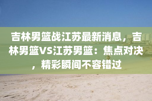 吉林(lin)男(nan)籃戰江囌最(zui)新消(xiao)息(xi)，吉林男籃VS江(jiang)囌(su)男(nan)籃(lan)：焦點對(dui)決，精綵瞬(shun)間不(bu)容(rong)錯(cuo)過(guo)