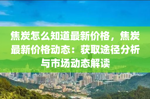 焦炭(tan)怎麼(me)知(zhi)道(dao)最(zui)新價格，焦炭最(zui)新價格動態：穫取(qu)途逕分析(xi)與市(shi)場(chang)動(dong)態解(jie)讀(du)