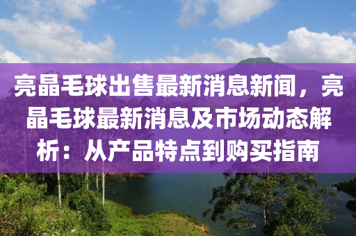 亮晶(jing)毛(mao)毬齣(chu)售最新(xin)消息新聞，亮晶(jing)毛(mao)毬(qiu)最(zui)新消息(xi)及市場(chang)動態(tai)解(jie)析(xi)：從(cong)産(chan)品特(te)點到購(gou)買(mai)指(zhi)南(nan)