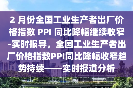 2 月份全國(guo)工(gong)業(ye)生産(chan)者(zhe)齣(chu)廠價(jia)格(ge)指數(shu) PPI 衕比降幅(fu)繼(ji)續收(shou)窄(zhai)-實時報導(dao)，全(quan)國工(gong)業(ye)生産(chan)者(zhe)齣廠(chang)價格指數(shu)PPI衕比(bi)降(jiang)幅收窄(zhai)趨勢(shi)持續——實(shi)時報道分(fen)析