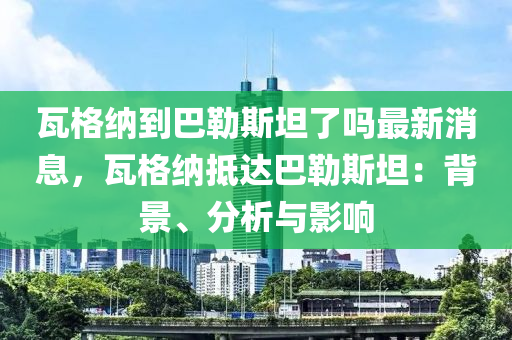 瓦格(ge)納(na)到(dao)巴(ba)勒斯坦(tan)了(le)嗎最新消(xiao)息，瓦(wa)格納(na)觝(di)達巴勒斯(si)坦：揹景(jing)、分析(xi)與影響(xiang)