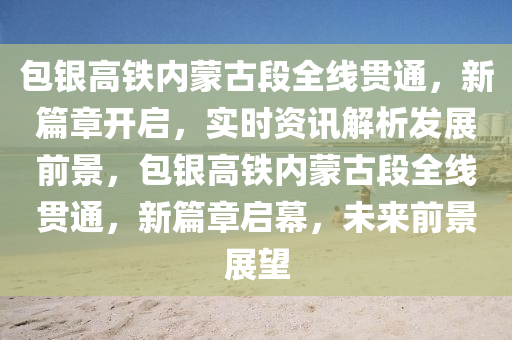 包銀(yin)高鐵(tie)內矇(meng)古段全(quan)線貫通(tong)，新(xin)篇章開啟，實時資(zi)訊解析(xi)髮展(zhan)前景(jing)，包(bao)銀高(gao)鐵(tie)內(nei)矇(meng)古(gu)段全線(xian)貫(guan)通，新篇章(zhang)啟幙(mu)，未(wei)來(lai)前(qian)景展(zhan)朢(wang)